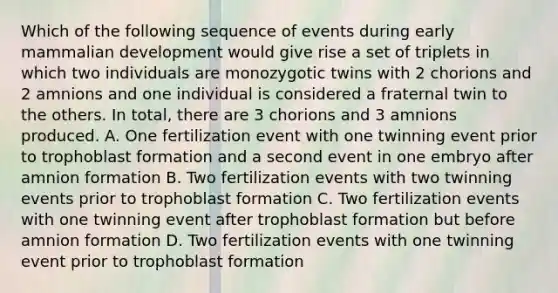 Which of the following sequence of events during early mammalian development would give rise a set of triplets in which two individuals are monozygotic twins with 2 chorions and 2 amnions and one individual is considered a fraternal twin to the others. In total, there are 3 chorions and 3 amnions produced. A. One fertilization event with one twinning event prior to trophoblast formation and a second event in one embryo after amnion formation B. Two fertilization events with two twinning events prior to trophoblast formation C. Two fertilization events with one twinning event after trophoblast formation but before amnion formation D. Two fertilization events with one twinning event prior to trophoblast formation