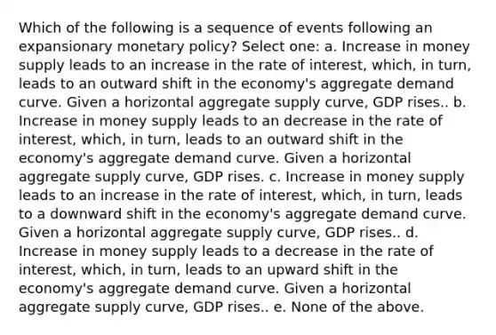 Which of the following is a sequence of events following an expansionary monetary policy? Select one: a. Increase in money supply leads to an increase in the rate of interest, which, in turn, leads to an outward shift in the economy's aggregate demand curve. Given a horizontal aggregate supply curve, GDP rises.. b. Increase in money supply leads to an decrease in the rate of interest, which, in turn, leads to an outward shift in the economy's aggregate demand curve. Given a horizontal aggregate supply curve, GDP rises. c. Increase in money supply leads to an increase in the rate of interest, which, in turn, leads to a downward shift in the economy's aggregate demand curve. Given a horizontal aggregate supply curve, GDP rises.. d. Increase in money supply leads to a decrease in the rate of interest, which, in turn, leads to an upward shift in the economy's aggregate demand curve. Given a horizontal aggregate supply curve, GDP rises.. e. None of the above.