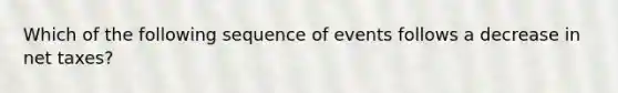 Which of the following sequence of events follows a decrease in net taxes?