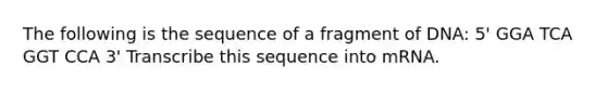 The following is the sequence of a fragment of DNA: 5' GGA TCA GGT CCA 3' Transcribe this sequence into mRNA.