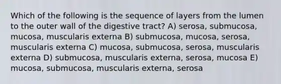 Which of the following is the sequence of layers from the lumen to the outer wall of the digestive tract? A) serosa, submucosa, mucosa, muscularis externa B) submucosa, mucosa, serosa, muscularis externa C) mucosa, submucosa, serosa, muscularis externa D) submucosa, muscularis externa, serosa, mucosa E) mucosa, submucosa, muscularis externa, serosa