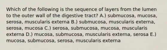 Which of the following is the sequence of layers from the lumen to the outer wall of the digestive tract? A.) submucosa, mucosa, serosa, muscularis externa B.) submucosa, muscularis externa, serosa, mucosa C.) serosa, submucosa, mucosa, muscularis externa D.) mucosa, submucosa, muscularis externa, serosa E.) mucosa, submucosa, serosa, muscularis externa