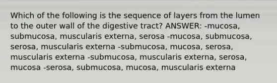 Which of the following is the sequence of layers from the lumen to the outer wall of the digestive tract? ANSWER: -mucosa, submucosa, muscularis externa, serosa -mucosa, submucosa, serosa, muscularis externa -submucosa, mucosa, serosa, muscularis externa -submucosa, muscularis externa, serosa, mucosa -serosa, submucosa, mucosa, muscularis externa