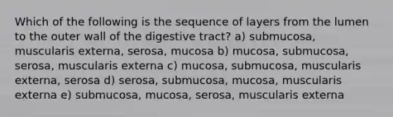 Which of the following is the sequence of layers from the lumen to the outer wall of the digestive tract? a) submucosa, muscularis externa, serosa, mucosa b) mucosa, submucosa, serosa, muscularis externa c) mucosa, submucosa, muscularis externa, serosa d) serosa, submucosa, mucosa, muscularis externa e) submucosa, mucosa, serosa, muscularis externa