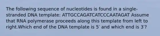 The following sequence of nucleotides is found in a single-stranded DNA template: ATTGCCAGATCATCCCAATAGAT Assume that RNA polymerase proceeds along this template from left to right.Which end of the DNA template is 5′ and which end is 3′?