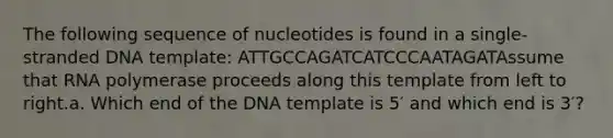 The following sequence of nucleotides is found in a single-stranded DNA template: ATTGCCAGATCATCCCAATAGATAssume that RNA polymerase proceeds along this template from left to right.a. Which end of the DNA template is 5′ and which end is 3′?