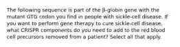 The following sequence is part of the β-globin gene with the mutant GTG codon you find in people with sickle-cell disease. If you want to perform gene therapy to cure sickle-cell disease, what CRISPR components do you need to add to the red blood cell precursors removed from a patient? Select all that apply.