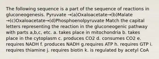 The following sequence is a part of the sequence of reactions in gluconeogenesis. Pyruvate →(a)Oxaloacetate→(b)Malate →(c)Oxaloacetate→(d)Phosphoenolpyruvate Match the capital letters representing the reaction in <a href='https://www.questionai.com/knowledge/kYkDdyyyfe-the-gluconeogenic-pathway' class='anchor-knowledge'>the gluconeogenic pathway</a> with parts a,b,c, etc. a. takes place in mitochondria b. takes place in the cytoplasm c. produces CO2 d. consumes CO2 e. requires NADH f. produces NADH g.requires ATP h. requires GTP i. requires thiamine j. requires biotin k. is regulated by acetyl CoA