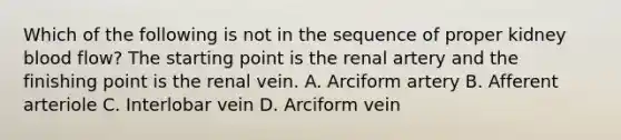 Which of the following is not in the sequence of proper kidney blood flow? The starting point is the renal artery and the finishing point is the renal vein. A. Arciform artery B. Afferent arteriole C. Interlobar vein D. Arciform vein