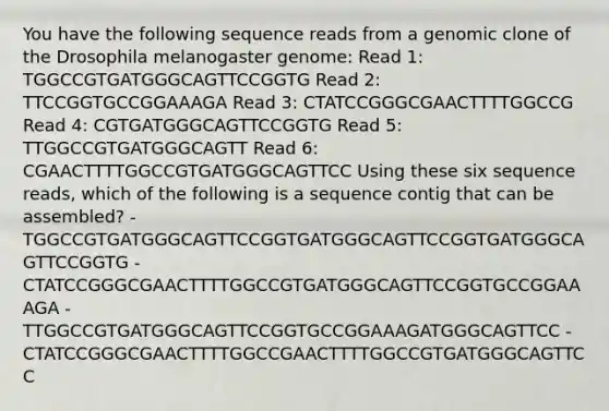 You have the following sequence reads from a genomic clone of the Drosophila melanogaster genome: Read 1: TGGCCGTGATGGGCAGTTCCGGTG Read 2: TTCCGGTGCCGGAAAGA Read 3: CTATCCGGGCGAACTTTTGGCCG Read 4: CGTGATGGGCAGTTCCGGTG Read 5: TTGGCCGTGATGGGCAGTT Read 6: CGAACTTTTGGCCGTGATGGGCAGTTCC Using these six sequence reads, which of the following is a sequence contig that can be assembled? - TGGCCGTGATGGGCAGTTCCGGTGATGGGCAGTTCCGGTGATGGGCAGTTCCGGTG - CTATCCGGGCGAACTTTTGGCCGTGATGGGCAGTTCCGGTGCCGGAAAGA - TTGGCCGTGATGGGCAGTTCCGGTGCCGGAAAGATGGGCAGTTCC - CTATCCGGGCGAACTTTTGGCCGAACTTTTGGCCGTGATGGGCAGTTCC