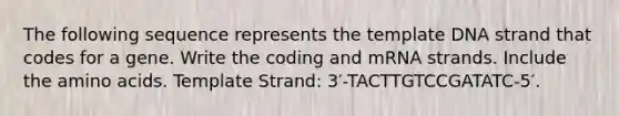 The following sequence represents the template DNA strand that codes for a gene. Write the coding and mRNA strands. Include the amino acids. Template Strand: 3′-TACTTGTCCGATATC-5′.