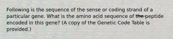 Following is the sequence of the sense or coding strand of a particular gene. What is the amino acid sequence of the peptide encoded in this gene? (A copy of the Genetic Code Table is provided.)