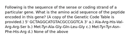 Following is the sequence of the sense or coding strand of a particular gene. What is the amino acid sequence of the peptide encoded in this gene? (A copy of the Genetic Code Table is provided.) 5' GCTAGGCATGTACGCCGGTCA 3' a.) Ala-Arg-His-Val-Arg-Arg-Ser b.) Met-Tyr-Ala-Gly-Gln-Leu-Gly c.) Met-Tyr-Tyr-Asn-Phe-His-Arg d.) None of the above