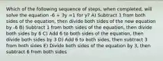 Which of the following sequence of steps, when completed, will solve the equation -6 + 3y =1 for y? A) Subtract 1 from both sides of the equation, then divide both sides of the new equation by -6 B) Subtract 1 from both sides of the equation, then divide both sides by 6 C) Add 6 to both sides of the equation, then divide both sides by 3 D) Add 6 to both sides, then subtract 3 from both sides E) Divide both sides of the equation by 3, then subtract 6 from both sides