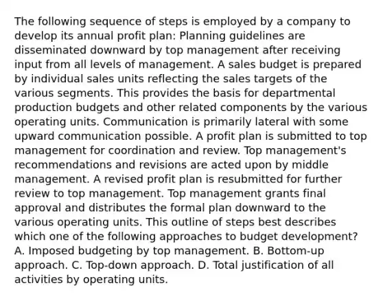 The following sequence of steps is employed by a company to develop its annual profit plan: Planning guidelines are disseminated downward by top management after receiving input from all levels of management. A sales budget is prepared by individual sales units reflecting the sales targets of the various segments. This provides the basis for departmental production budgets and other related components by the various operating units. Communication is primarily lateral with some upward communication possible. A profit plan is submitted to top management for coordination and review. Top management's recommendations and revisions are acted upon by middle management. A revised profit plan is resubmitted for further review to top management. Top management grants final approval and distributes the formal plan downward to the various operating units. This outline of steps best describes which one of the following approaches to budget development? A. Imposed budgeting by top management. B. Bottom-up approach. C. Top-down approach. D. Total justification of all activities by operating units.