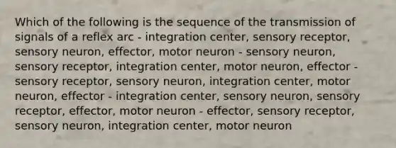 Which of the following is the sequence of the transmission of signals of a reflex arc - integration center, sensory receptor, sensory neuron, effector, motor neuron - sensory neuron, sensory receptor, integration center, motor neuron, effector - sensory receptor, sensory neuron, integration center, motor neuron, effector - integration center, sensory neuron, sensory receptor, effector, motor neuron - effector, sensory receptor, sensory neuron, integration center, motor neuron