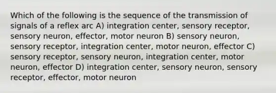 Which of the following is the sequence of the transmission of signals of a reflex arc A) integration center, sensory receptor, sensory neuron, effector, motor neuron B) sensory neuron, sensory receptor, integration center, motor neuron, effector C) sensory receptor, sensory neuron, integration center, motor neuron, effector D) integration center, sensory neuron, sensory receptor, effector, motor neuron