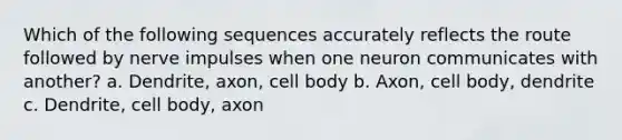 Which of the following sequences accurately reflects the route followed by nerve impulses when one neuron communicates with another? a. Dendrite, axon, cell body b. Axon, cell body, dendrite c. Dendrite, cell body, axon