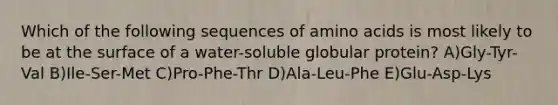 Which of the following sequences of amino acids is most likely to be at the surface of a water-soluble globular protein? A)Gly-Tyr-Val B)Ile-Ser-Met C)Pro-Phe-Thr D)Ala-Leu-Phe E)Glu-Asp-Lys