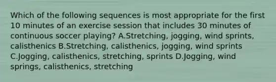 Which of the following sequences is most appropriate for the first 10 minutes of an exercise session that includes 30 minutes of continuous soccer playing? A.Stretching, jogging, wind sprints, calisthenics B.Stretching, calisthenics, jogging, wind sprints C.Jogging, calisthenics, stretching, sprints D.Jogging, wind springs, calisthenics, stretching