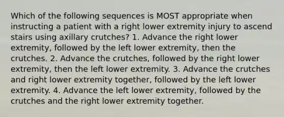 Which of the following sequences is MOST appropriate when instructing a patient with a right lower extremity injury to ascend stairs using axillary crutches? 1. Advance the right lower extremity, followed by the left lower extremity, then the crutches. 2. Advance the crutches, followed by the right lower extremity, then the left lower extremity. 3. Advance the crutches and right lower extremity together, followed by the left lower extremity. 4. Advance the left lower extremity, followed by the crutches and the right lower extremity together.