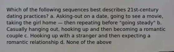 Which of the following sequences best describes 21st-century dating practices? a. Asking-out on a date, going to see a movie, taking the girl home — then repeating before "going steady" b. Casually hanging out, hooking up and then becoming a romantic couple c. Hooking up with a stranger and then expecting a romantic relationship d. None of the above