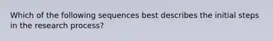 Which of the following sequences best describes the initial steps in the research process?