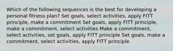 Which of the following sequences is the best for developing a personal fitness plan? Set goals, select activities, apply FITT principle, make a commitment Set goals, apply FITT principle, make a commitment, select activities Make a commitment, select activities, set goals, apply FITT principle Set goals, make a commitment, select activities, apply FITT principle