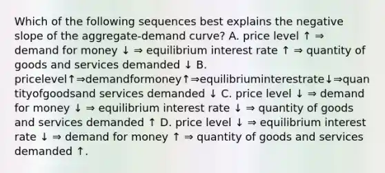 Which of the following sequences best explains the negative slope of the aggregate-demand curve? A. price level ↑ ⇒ demand for money ↓ ⇒ equilibrium interest rate ↑ ⇒ quantity of goods and services demanded ↓ B. pricelevel↑⇒demandformoney↑⇒equilibriuminterestrate↓⇒quantityofgoodsand services demanded ↓ C. price level ↓ ⇒ demand for money ↓ ⇒ equilibrium interest rate ↓ ⇒ quantity of goods and services demanded ↑ D. price level ↓ ⇒ equilibrium interest rate ↓ ⇒ demand for money ↑ ⇒ quantity of goods and services demanded ↑.