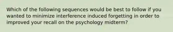 Which of the following sequences would be best to follow if you wanted to minimize interference induced forgetting in order to improved your recall on the psychology midterm?