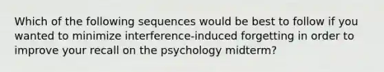 Which of the following sequences would be best to follow if you wanted to minimize interference-induced forgetting in order to improve your recall on the psychology midterm?