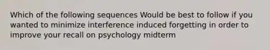 Which of the following sequences Would be best to follow if you wanted to minimize interference induced forgetting in order to improve your recall on psychology midterm