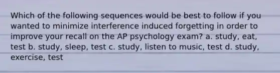 Which of the following sequences would be best to follow if you wanted to minimize interference induced forgetting in order to improve your recall on the AP psychology exam? a. study, eat, test b. study, sleep, test c. study, listen to music, test d. study, exercise, test