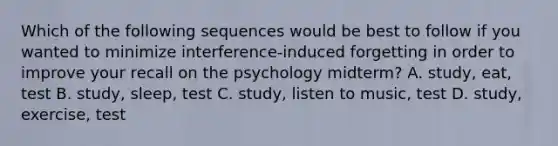 Which of the following sequences would be best to follow if you wanted to minimize interference-induced forgetting in order to improve your recall on the psychology midterm? A. study, eat, test B. study, sleep, test C. study, listen to music, test D. study, exercise, test