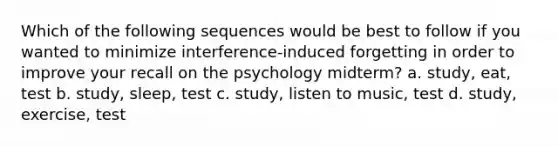 Which of the following sequences would be best to follow if you wanted to minimize interference-induced forgetting in order to improve your recall on the psychology midterm? a. study, eat, test b. study, sleep, test c. study, listen to music, test d. study, exercise, test