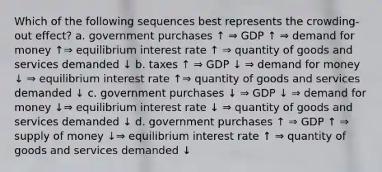 Which of the following sequences best represents the crowding-out effect? a. government purchases ↑ ⇒ GDP ↑ ⇒ demand for money ↑⇒ equilibrium interest rate ↑ ⇒ quantity of goods and services demanded ↓ b. taxes ↑ ⇒ GDP ↓ ⇒ demand for money ↓ ⇒ equilibrium interest rate ↑⇒ quantity of goods and services demanded ↓ c. government purchases ↓ ⇒ GDP ↓ ⇒ demand for money ↓⇒ equilibrium interest rate ↓ ⇒ quantity of goods and services demanded ↓ d. government purchases ↑ ⇒ GDP ↑ ⇒ supply of money ↓⇒ equilibrium interest rate ↑ ⇒ quantity of goods and services demanded ↓