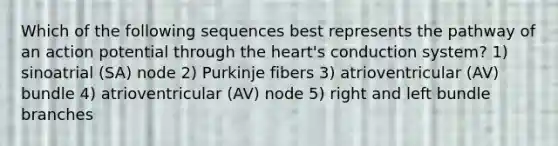 Which of the following sequences best represents the pathway of an action potential through the heart's conduction system? 1) sinoatrial (SA) node 2) Purkinje fibers 3) atrioventricular (AV) bundle 4) atrioventricular (AV) node 5) right and left bundle branches