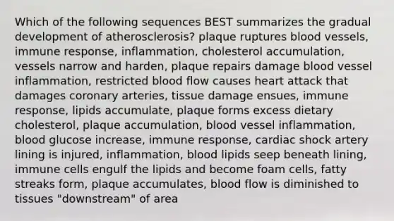 Which of the following sequences BEST summarizes the gradual development of atherosclerosis? plaque ruptures blood vessels, immune response, inflammation, cholesterol accumulation, vessels narrow and harden, plaque repairs damage blood vessel inflammation, restricted blood flow causes heart attack that damages coronary arteries, tissue damage ensues, immune response, lipids accumulate, plaque forms excess dietary cholesterol, plaque accumulation, blood vessel inflammation, blood glucose increase, immune response, cardiac shock artery lining is injured, inflammation, blood lipids seep beneath lining, immune cells engulf the lipids and become foam cells, fatty streaks form, plaque accumulates, blood flow is diminished to tissues "downstream" of area