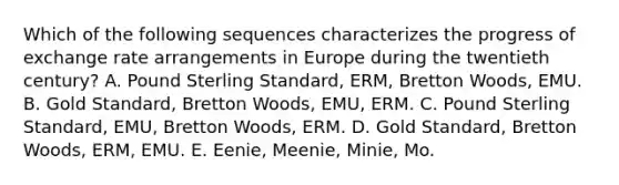 Which of the following sequences characterizes the progress of exchange rate arrangements in Europe during the twentieth century? A. Pound Sterling Standard, ERM, Bretton Woods, EMU. B. Gold Standard, Bretton Woods, EMU, ERM. C. Pound Sterling Standard, EMU, Bretton Woods, ERM. D. Gold Standard, Bretton Woods, ERM, EMU. E. Eenie, Meenie, Minie, Mo.