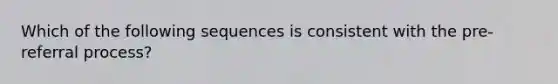 Which of the following sequences is consistent with the pre-referral process?