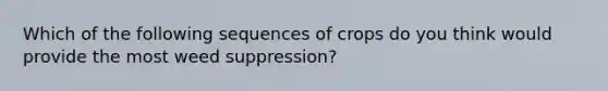 Which of the following sequences of crops do you think would provide the most weed suppression?