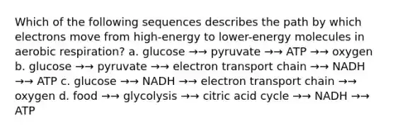 Which of the following sequences describes the path by which electrons move from high-energy to lower-energy molecules in aerobic respiration? a. glucose →→ pyruvate →→ ATP →→ oxygen b. glucose →→ pyruvate →→ electron transport chain →→ NADH →→ ATP c. glucose →→ NADH →→ electron transport chain →→ oxygen d. food →→ glycolysis →→ citric acid cycle →→ NADH →→ ATP