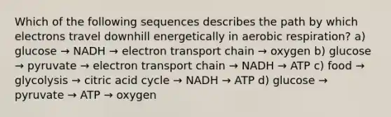 Which of the following sequences describes the path by which electrons travel downhill energetically in <a href='https://www.questionai.com/knowledge/kyxGdbadrV-aerobic-respiration' class='anchor-knowledge'>aerobic respiration</a>? a) glucose → NADH → electron transport chain → oxygen b) glucose → pyruvate → electron transport chain → NADH → ATP c) food → glycolysis → citric acid cycle → NADH → ATP d) glucose → pyruvate → ATP → oxygen