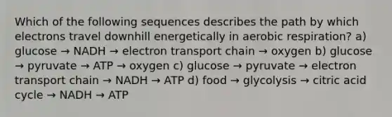 Which of the following sequences describes the path by which electrons travel downhill energetically in aerobic respiration? a) glucose → NADH → electron transport chain → oxygen b) glucose → pyruvate → ATP → oxygen c) glucose → pyruvate → electron transport chain → NADH → ATP d) food → glycolysis → citric acid cycle → NADH → ATP