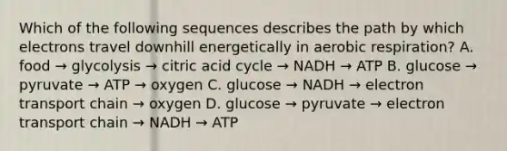 Which of the following sequences describes the path by which electrons travel downhill energetically in <a href='https://www.questionai.com/knowledge/kyxGdbadrV-aerobic-respiration' class='anchor-knowledge'>aerobic respiration</a>? A. food → glycolysis → citric acid cycle → NADH → ATP B. glucose → pyruvate → ATP → oxygen C. glucose → NADH → electron transport chain → oxygen D. glucose → pyruvate → electron transport chain → NADH → ATP