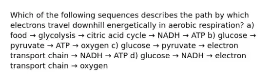 Which of the following sequences describes the path by which electrons travel downhill energetically in <a href='https://www.questionai.com/knowledge/kyxGdbadrV-aerobic-respiration' class='anchor-knowledge'>aerobic respiration</a>? a) food → glycolysis → citric acid cycle → NADH → ATP b) glucose → pyruvate → ATP → oxygen c) glucose → pyruvate → electron transport chain → NADH → ATP d) glucose → NADH → electron transport chain → oxygen