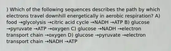 ) Which of the following sequences describes the path by which electrons travel downhill energetically in aerobic respiration? A) food →glycolysis →citric acid cycle →NADH →ATP B) glucose →pyruvate →ATP →oxygen C) glucose →NADH →electron transport chain →oxygen D) glucose →pyruvate →electron transport chain →NADH →ATP