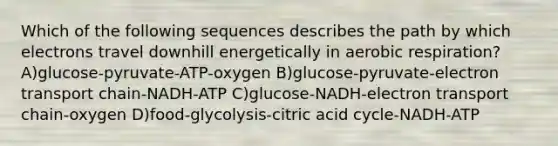 Which of the following sequences describes the path by which electrons travel downhill energetically in aerobic respiration? A)glucose-pyruvate-ATP-oxygen B)glucose-pyruvate-electron transport chain-NADH-ATP C)glucose-NADH-electron transport chain-oxygen D)food-glycolysis-citric acid cycle-NADH-ATP