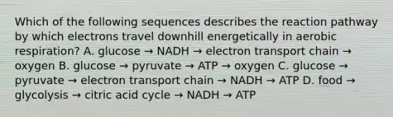 Which of the following sequences describes the reaction pathway by which electrons travel downhill energetically in aerobic respiration? A. glucose → NADH → electron transport chain → oxygen B. glucose → pyruvate → ATP → oxygen C. glucose → pyruvate → electron transport chain → NADH → ATP D. food → glycolysis → citric acid cycle → NADH → ATP