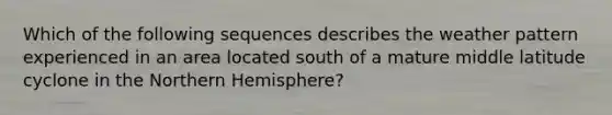 Which of the following sequences describes the weather pattern experienced in an area located south of a mature middle latitude cyclone in the Northern Hemisphere?